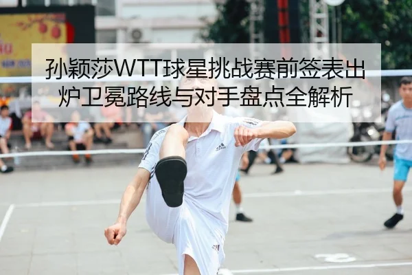 孙颖莎WTT球星挑战赛前签表出炉卫冕路线与对手盘点全解析