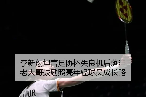 李新翔坦言足协杯失良机后落泪 老大哥鼓励照亮年轻球员成长路